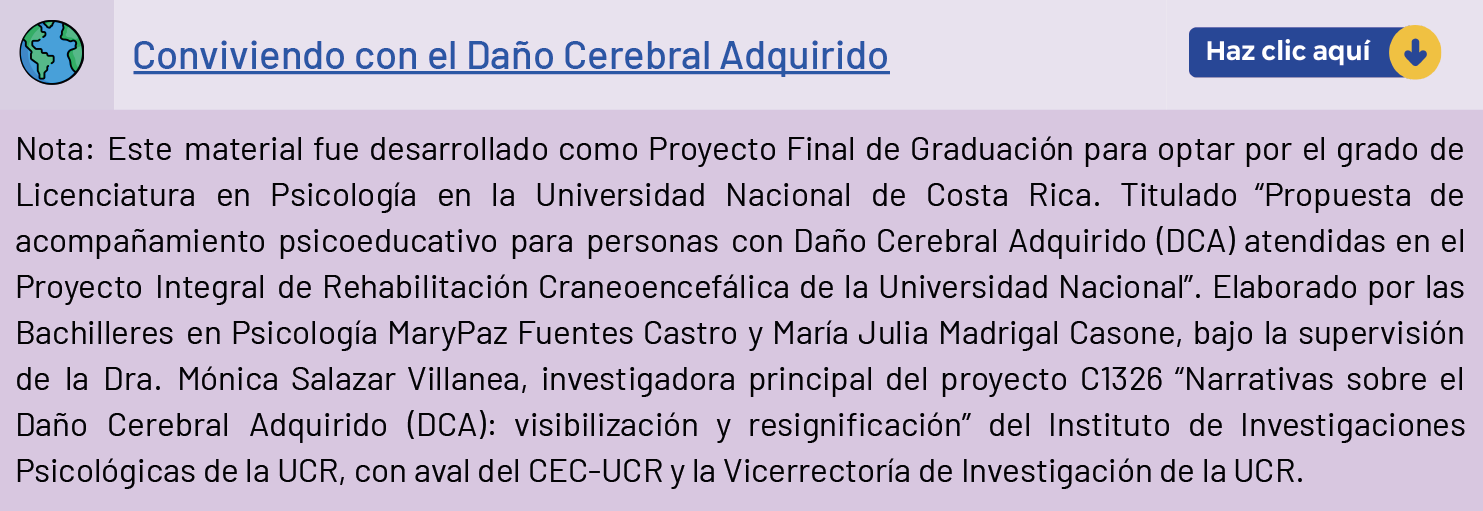Conviviendo con daño cerebral
Nota: este material fue desarrollado como Proyecto Final de Graduación para optar por el grado de Licenciatura en Psicología en la Universidad Nacional de Costa rica. Titulado "Propuesta de acompañamiento psicoeducativo para personas con Daño Cerebral Adquirido (DCA) atendidas en el Proyecto Integral de Rehabilitación Craneoencefálica de la Universidad Nacional" . Elaborado por las Bachilleres en Psicología MaryPaz Fuentes Castro y María Julia Madrigal Casone, bajo la supervisión de la DRA. Mónica Salazar Villanea, investigadora principal del proyecto C1326 "Narrativas sobre el Daño Cerebral Adquirido (DCA): visibilización y resignificación" del Instituto de Investigaciones Psicológicas de la UCR, con aval del CEC-UCR y la Vicerrectoría de Investigación de la UCR.